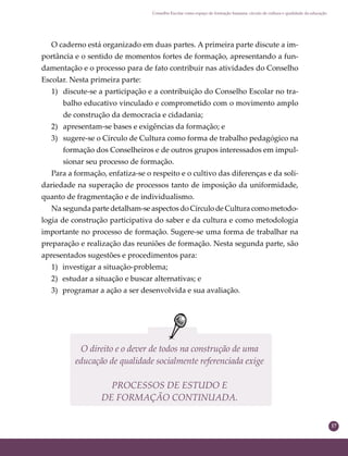 17
Conselho Escolar como espaço de formação humana: círculo de cultura e qualidade da educação
O direito e o dever de todos na construção de uma
educação de qualidade socialmente referenciada exige
PROCESSOS DE ESTUDO E
DE FORMAÇÃO CONTINUADA.
O caderno está organizado em duas partes. A primeira parte discute a im-
portância e o sentido de momentos fortes de formação, apresentando a fun-
damentação e o processo para de fato contribuir nas atividades do Conselho
Escolar. Nesta primeira parte:
1) discute-se a participação e a contribuição do Conselho Escolar no tra-
balho educativo vinculado e comprometido com o movimento amplo
de construção da democracia e cidadania;
2) apresentam-se bases e exigências da formação; e
3) sugere-se o Círculo de Cultura como forma de trabalho pedagógico na
formação dos Conselheiros e de outros grupos interessados em impul-
sionar seu processo de formação.
Para a formação, enfatiza-se o respeito e o cultivo das diferenças e da soli-
dariedade na superação de processos tanto de imposição da uniformidade,
quanto de fragmentação e de individualismo.
Na segunda parte detalham-se aspectos do Círculo de Cultura como metodo-
logia de construção participativa do saber e da cultura e como metodologia
importante no processo de formação. Sugere-se uma forma de trabalhar na
preparação e realização das reuniões de formação. Nesta segunda parte, são
apresentados sugestões e procedimentos para:
1) investigar a situação-problema;
2) estudar a situação e buscar alternativas; e
3) programar a ação a ser desenvolvida e sua avaliação.
 