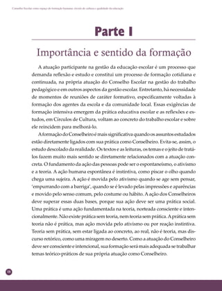 18
Conselho Escolar como espaço de formação humana: círculo de cultura e qualidade da educação
Parte I
Importância e sentido da formação
A atuação participante na gestão da educação escolar é um processo que
demanda reﬂexão e estudo e constitui um processo de formação cotidiana e
continuada, na própria atuação do Conselho Escolar na gestão do trabalho
pedagógico e em outros aspectos da gestão escolar. Entretanto, há necessidade
de momentos de reuniões de caráter formativo, especiﬁcamente voltadas à
formação dos agentes da escola e da comunidade local. Essas exigências de
formação intensiva emergem da prática educativa escolar e as reﬂexões e es-
tudos, em Círculos de Cultura, voltam ao concreto do trabalho escolar e sobre
ele reincidem para melhorá-lo.
AformaçãodoConselheiroémaissigniﬁcativaquandoosassuntosestudados
estão diretamente ligados com sua prática como Conselheiro. Evita-se, assim, o
estudo descolado da realidade. Os textos e as leituras, os temas e o jeito de tratá-
los fazem muito mais sentido se diretamente relacionados com a atuação con-
creta. O fundamento da ação das pessoas pode ser o espontaneísmo, o ativismo
e a teoria. A ação humana espontânea é instintiva, como piscar o olho quando
chega uma sujeira. A ação é movida pelo ativismo quando se age sem pensar,
‘empurrando com a barriga’, quando se é levado pelas impressões e aparências
e movido pelo senso comum, pelo costume ou hábito. A ação dos Conselheiros
deve superar essas duas bases, porque sua ação deve ser uma prática social.
Uma prática é uma ação fundamentada na teoria, norteada consciente e inten-
cionalmente. Não existe prática sem teoria, nem teoria sem prática.Aprática sem
teoria não é prática, mas ação movida pelo ativismo ou por reação instintiva.
Teoria sem prática, sem estar ligada ao concreto, ao real, não é teoria, mas dis-
curso retórico, como uma miragem no deserto. Como a atuação do Conselheiro
deve ser consciente e intencional, sua formação será mais adequada se trabalhar
temas teórico-práticos de sua própria atuação como Conselheiro.
 