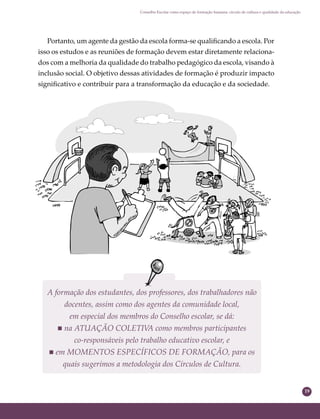 19
Conselho Escolar como espaço de formação humana: círculo de cultura e qualidade da educação
Portanto, um agente da gestão da escola forma-se qualiﬁcando a escola. Por
isso os estudos e as reuniões de formação devem estar diretamente relaciona-
dos com a melhoria da qualidade do trabalho pedagógico da escola, visando à
inclusão social. O objetivo dessas atividades de formação é produzir impacto
signiﬁcativo e contribuir para a transformação da educação e da sociedade.
A formação dos estudantes, dos professores, dos trabalhadores não
docentes, assim como dos agentes da comunidade local,
em especial dos membros do Conselho escolar, se dá:
 na ATUAÇÃO COLETIVA como membros participantes
co-responsáveis pelo trabalho educativo escolar, e
 em MOMENTOS ESPECÍFICOS DE FORMAÇÃO, para os
quais sugerimos a metodologia dos Círculos de Cultura.
 