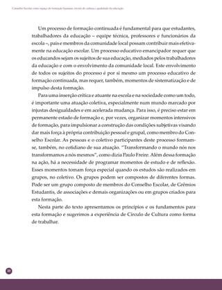 20
Conselho Escolar como espaço de formação humana: círculo de cultura e qualidade da educação
Um processo de formação continuada é fundamental para que estudantes,
trabalhadores da educação – equipe técnica, professores e funcionários da
escola –, pais e membros da comunidade local possam contribuir mais efetiva-
mente na educação escolar. Um processo educativo emancipador requer que
os educandos sejam os sujeitos de sua educação, mediados pelos trabalhadores
da educação e com o envolvimento da comunidade local. Este envolvimento
de todos os sujeitos do processo é por si mesmo um processo educativo de
formação continuada, mas requer, também, momentos de sistematização e de
impulso desta formação.
Para uma inserção crítica e atuante na escola e na sociedade como um todo,
é importante uma atuação coletiva, especialmente num mundo marcado por
injustas desigualdades e em acelerada mudança. Para isso, é preciso estar em
permanente estado de formação e, por vezes, organizar momentos intensivos
de formação, para impulsionar a construção das condições subjetivas visando
dar mais força à própria contribuição pessoal e grupal, como membro do Con-
selho Escolar. As pessoas e o coletivo participantes deste processo formam-
se, também, no cotidiano de sua atuação. “Transformando o mundo nós nos
transformamos a nós mesmos”, como dizia Paulo Freire.Além dessa formação
na ação, há a necessidade de programar momentos de estudo e de reﬂexão.
Esses momentos tomam força especial quando os estudos são realizados em
grupos, no coletivo. Os grupos podem ser compostos de diferentes formas.
Pode ser um grupo composto de membros do Conselho Escolar, de Grêmios
Estudantis, de associações e demais organizações ou em grupos criados para
esta formação.
Nesta parte do texto apresentamos os princípios e os fundamentos para
esta formação e sugerimos a experiência de Círculo de Cultura como forma
de trabalhar.
 