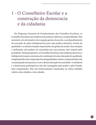 21
Conselho Escolar como espaço de formação humana: círculo de cultura e qualidade da educação
1 - O Conselheiro Escolar e a
construção da democracia
e da cidadania
No Programa Nacional de Fortalecimento dos Conselhos Escolares, os
Conselhos Escolares são instâncias de práticas coletivas e compartilhadas. Eles
assumem, em articulação com a equipe gestora da escola, o acompanhamento
da execução de ações indispensáveis para uma prática educativa escolar de
qualidade e as demais funções importantes da gestão da escola. Suas funções
e atribuições não podem ser assumidas por uma pessoa, nem mesmo pelo
presidente. Nesta perspectiva, os Conselhos Escolares são instâncias decisivas e
indispensáveis para o processo de construção de uma educação de qualidade,
comprometida com a superação das desigualdades sociais e comprometida com
a emancipação das pessoas e com a democratização da sociedade.Acidadania
e a democracia participativas não são outorgadas pelo poder e pelo Estado,
nem conquistadas. Elas são historicamente construídas no árduo trabalho
coletivo dos cidadãos e das cidadãs.
 