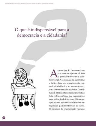22
Conselho Escolar como espaço de formação humana: círculo de cultura e qualidade da educação
O que é indispensável para a
democracia e a cidadania?
A
emancipação humana é um
processo antropo-social, isto
é, pessoal/individual e cole-
tivo/social.Aconstrução da autonomia
e da liberdade tem uma dimensão pes-
soal e individual e, ao mesmo tempo,
uma dimensão social e coletiva. Consti-
tui um processo histórico no interior da
luta e dos conﬂitos, que expressam a
concretização de interesses diferentes,
que podem ser contraditórios ou an-
tagônicos quando interesses de classe.
O processo de emancipação humana
 