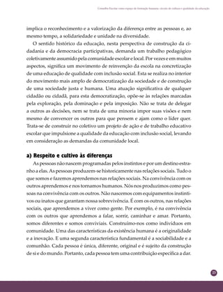 23
Conselho Escolar como espaço de formação humana: círculo de cultura e qualidade da educação
implica o reconhecimento e a valorização da diferença entre as pessoas e, ao
mesmo tempo, a solidariedade e unidade na diversidade.
O sentido histórico da educação, nesta perspectiva de construção da ci-
dadania e da democracia participativas, demanda um trabalho pedagógico
coletivamente assumido pela comunidade escolar e local. Por vezes e em muitos
aspectos, signiﬁca um movimento de reinvenção da escola na concretização
de uma educação de qualidade com inclusão social. Esta se realiza no interior
do movimento mais amplo de democratização da sociedade e de construção
de uma sociedade justa e humana. Uma atuação signiﬁcativa de qualquer
cidadão ou cidadã, para esta democratização, opõe-se às relações marcadas
pela exploração, pela dominação e pela imposição. Não se trata de delegar
a outros as decisões, nem se trata de uma minoria impor suas visões e nem
mesmo de convencer os outros para que pensem e ajam como o líder quer.
Trata-se de construir no coletivo um projeto de ação e de trabalho educativo
escolar que impulsione a qualidade da educação com inclusão social, levando
em consideração as demandas da comunidade local.
a) Respeito e cultivo às diferenças
As pessoas não nascem programadas pelos instintos e por um destino estra-
nho a elas.As pessoas produzem-se historicamente nas relações sociais. Tudo o
que somos e fazemos aprendemos nas relações sociais. Na convivência com os
outros aprendemos e nos tornamos humanos. Nós nos produzimos como pes-
soas na convivência com os outros. Não nascemos com equipamentos instinti-
vos ou inatos que garantam nossa sobrevivência. É com os outros, nas relações
sociais, que aprendemos a viver como gente. Por exemplo, é na convivência
com os outros que aprendemos a falar, sorrir, caminhar e amar. Portanto,
somos diferentes e somos conviviais. Construímo-nos como indivíduos em
comunidade. Uma das características da existência humana é a originalidade
e a inovação. E uma segunda característica fundamental é a sociabilidade e a
comunhão. Cada pessoa é única, diferente, original e é sujeito da construção
de si e do mundo. Portanto, cada pessoa tem uma contribuição especíﬁca a dar.
 