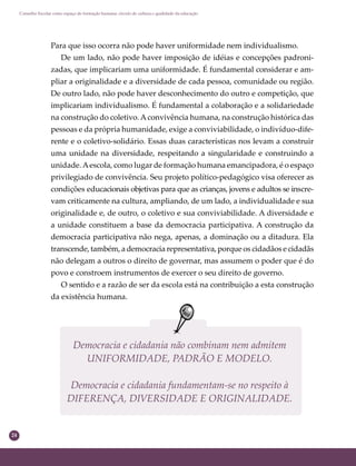 24
Conselho Escolar como espaço de formação humana: círculo de cultura e qualidade da educação
Democracia e cidadania não combinam nem admitem
UNIFORMIDADE, PADRÃO E MODELO.
Democracia e cidadania fundamentam-se no respeito à
DIFERENÇA, DIVERSIDADE E ORIGINALIDADE.
Para que isso ocorra não pode haver uniformidade nem individualismo.
De um lado, não pode haver imposição de idéias e concepções padroni-
zadas, que implicariam uma uniformidade. É fundamental considerar e am-
pliar a originalidade e a diversidade de cada pessoa, comunidade ou região.
De outro lado, não pode haver desconhecimento do outro e competição, que
implicariam individualismo. É fundamental a colaboração e a solidariedade
na construção do coletivo. Aconvivência humana, na construção histórica das
pessoas e da própria humanidade, exige a conviviabilidade, o indivíduo-dife-
rente e o coletivo-solidário. Essas duas características nos levam a construir
uma unidade na diversidade, respeitando a singularidade e construindo a
unidade.Aescola, como lugar de formação humana emancipadora, é o espaço
privilegiado de convivência. Seu projeto político-pedagógico visa oferecer as
condições educacionais objetivas para que as crianças, jovens e adultos se inscre-
vam criticamente na cultura, ampliando, de um lado, a individualidade e sua
originalidade e, de outro, o coletivo e sua conviviabilidade. A diversidade e
a unidade constituem a base da democracia participativa. A construção da
democracia participativa não nega, apenas, a dominação ou a ditadura. Ela
transcende, também, a democracia representativa, porque os cidadãos e cidadãs
não delegam a outros o direito de governar, mas assumem o poder que é do
povo e constroem instrumentos de exercer o seu direito de governo.
O sentido e a razão de ser da escola está na contribuição a esta construção
da existência humana.
 