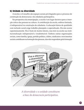 25
Conselho Escolar como espaço de formação humana: círculo de cultura e qualidade da educação
b) Unidade na diversidade
A escola e o Conselho são espaços sociais privilegiados para o processo de
construção da democracia e da cidadania participativa.
Na perspectiva da emancipação, a escola é um lugar decisivo para a inser-
ção crítica das pessoas na cultura. A contribuição da escola, embora limitada,
é indispensável na construção da cidadania. A educação básica de qualidade
com inclusão social exige trabalho planejado e especializado. Ela não ocorre
espontaneamente. Ela é fruto de muitos fatores, mas tem na escola sua insti-
tucionalização indispensável e insubstituível. Embora outras organizações
sociais, como família, igreja, partido político, clubes, sindicatos e movimentos
sociais contribuam na formação das pessoas, elas não respondem pela formação
A diversidade e a unidade constituem
a base da democracia participativa.
 