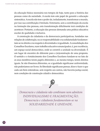 26
Conselho Escolar como espaço de formação humana: círculo de cultura e qualidade da educação
da educação básica necessária nos tempos de hoje, tanto para a história das
pessoas como da sociedade. A escola tem este papel de garantir a educação
sistemática.Aescola não tem o poder de, isoladamente, transformar o mundo,
por isso sua contribuição é limitada. Entretanto, sem a contribuição da escola
na formação das pessoas, esta transformação diﬁcilmente terá condições de
acontecer. Portanto, a educação das pessoas demanda uma prática educativa
escolar de qualidade e inclusiva.
A construção da cidadania e da democracia participativas, fundadas nas
relações de colaboração, na co-responsabilidade e na solidariedade fundamen-
tam-se no direito e no respeito à diversidade e à igualdade.Aconsolidação dos
Conselhos Escolares, num trabalho educativo emancipador, é, por excelência,
um espaço social democrático, onde se constrói a unidade na diversidade. É
um lugar de encontro do diferente para a (re)construção de uma proposta.
O sentido e o fortalecimento dos Conselhos Escolares fundam-se no fato de
os seus membros terem papéis diferentes e, ao mesmo tempo, terem direitos
iguais. Se não fôssemos diferentes, se a igualdade signiﬁcasse uniformidade,
não poderíamos ser livres. Se liberdade signiﬁcasse pensar, dizer e fazer o que
cada um bem entendesse, sem respeito aos outros, não haveria justiça social,
nem condições de construção cidadã e democrática.
Democracia e cidadania não combinam nem admitem
INDIVIDUALISMO E FRAGMENTAÇÃO.
Democracia e cidadania fundamentam-se na
SOLIDARIEDADE E UNIDADE.
 