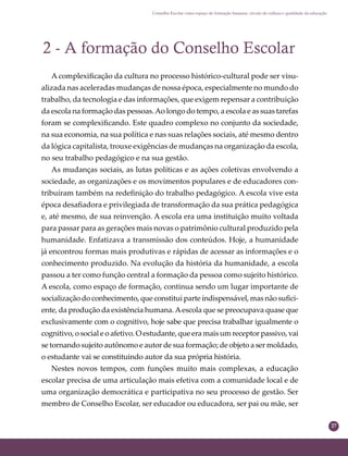 27
Conselho Escolar como espaço de formação humana: círculo de cultura e qualidade da educação
2 - A formação do Conselho Escolar
A complexiﬁcação da cultura no processo histórico-cultural pode ser visu-
alizada nas aceleradas mudanças de nossa época, especialmente no mundo do
trabalho, da tecnologia e das informações, que exigem repensar a contribuição
da escola na formação das pessoas.Ao longo do tempo, a escola e as suas tarefas
foram se complexiﬁcando. Este quadro complexo no conjunto da sociedade,
na sua economia, na sua política e nas suas relações sociais, até mesmo dentro
da lógica capitalista, trouxe exigências de mudanças na organização da escola,
no seu trabalho pedagógico e na sua gestão.
As mudanças sociais, as lutas políticas e as ações coletivas envolvendo a
sociedade, as organizações e os movimentos populares e de educadores con-
tribuíram também na redeﬁnição do trabalho pedagógico. A escola vive esta
época desaﬁadora e privilegiada de transformação da sua prática pedagógica
e, até mesmo, de sua reinvenção. A escola era uma instituição muito voltada
para passar para as gerações mais novas o patrimônio cultural produzido pela
humanidade. Enfatizava a transmissão dos conteúdos. Hoje, a humanidade
já encontrou formas mais produtivas e rápidas de acessar as informações e o
conhecimento produzido. Na evolução da história da humanidade, a escola
passou a ter como função central a formação da pessoa como sujeito histórico.
A escola, como espaço de formação, continua sendo um lugar importante de
socialização do conhecimento, que constitui parte indispensável, mas não suﬁci-
ente, da produção da existência humana.Aescola que se preocupava quase que
exclusivamente com o cognitivo, hoje sabe que precisa trabalhar igualmente o
cognitivo, o social e o afetivo. O estudante, que era mais um receptor passivo, vai
se tornando sujeito autônomo e autor de sua formação; de objeto a ser moldado,
o estudante vai se constituindo autor da sua própria história.
Nestes novos tempos, com funções muito mais complexas, a educação
escolar precisa de uma articulação mais efetiva com a comunidade local e de
uma organização democrática e participativa no seu processo de gestão. Ser
membro de Conselho Escolar, ser educador ou educadora, ser pai ou mãe, ser
 