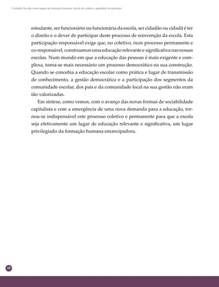 28
Conselho Escolar como espaço de formação humana: círculo de cultura e qualidade da educação
estudante, ser funcionário ou funcionária da escola, ser cidadão ou cidadã é ter
o direito e o dever de participar deste processo de reinvenção da escola. Esta
participação responsável exige que, no coletivo, num processo permanente e
co-responsável, construamos uma educação relevante e signiﬁcativa nas nossas
escolas. Num mundo em que a educação das pessoas é mais exigente e com-
plexa, torna-se mais necessário um processo democrático na sua construção.
Quando se concebia a educação escolar como prática e lugar de transmissão
de conhecimento, a gestão democrática e a participação dos segmentos da
comunidade escolar, dos pais e da comunidade local na sua gestão não eram
tão valorizadas.
Em síntese, como vemos, com o avanço das novas formas de sociabilidade
capitalista e com a emergência de uma nova demanda para a educação, tor-
nou-se indispensável este processo coletivo e permanente para que a escola
seja efetivamente um lugar de educação relevante e signiﬁcativa, um lugar
privilegiado da formação humana emancipadora.
 