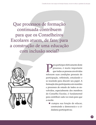 29
Conselho Escolar como espaço de formação humana: círculo de cultura e qualidade da educação
Que processos de formação
continuada contribuem
para que os Conselheiros
Escolares atuem, de fato, para
a construção de uma educação
com inclusão social?
P
ara participar efetivamente deste
processo, é muito importante
que todas as pessoas envolvidas
reforcem suas condições pessoais de
participação, refletindo, estudando e
se reunindo para discutir seu papel. A
formação dos participantes em reuniões
e processos de estudo de todos os en-
volvidos, especialmente dos membros
do Conselho Escolar, é fundamental
para contribuir cada vez mais para que
a escola:
 cumpra sua função de educar,
construindo a democracia e a ci-
dadania participativas;
 