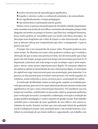 30
Conselho Escolar como espaço de formação humana: círculo de cultura e qualidade da educação
 realize um processo de aprendizagem signiﬁcativa;
 respeite e valorize o saber e a cultura do estudante e da comunidade;
 use signiﬁcativamente o tempo pedagógico;
 seja democrática e participativamente gerida.
Muitas vezes, as pessoas não participam de atividades cidadãs importantes,
como reuniões nas escolas de seus ﬁlhos e momentos de formação, porque estão
afogadas em tarefas ou porque só fazem o que lhes traz vantagem ﬁnanceira.
Essas razões podem ser armadilhas para nos iludir com falsas desculpas. As
desculpas mais freqüentes são a falta de tempo e a não remuneração. As pes-
soas se deixam sufocar por compromissos que têm e se perguntam ‘o que eu
ganho com isto?’
O tempo não é um consumidor de nossas vidas. Pensando podemos criar
nosso tempo. Se olharmos em nossa volta, podemos veriﬁcar que é verdade a
aﬁrmação de que se uma coisa precisa ser feita, nós devemos pedir que a faça
quem não tem tempo, porque quem tem tempo não terá tempo para fazê-la. O
importante é priorizar, dar mais tempo ou pôr no tempo o que é mais impor-
tante e deixar coisas menos importantes para depois. Os interesses objetivos
do capital se opõem às necessidades de uma vida humana digna.Avoracidade
do capital nos exige como recursos para sua acumulação, para aumentar. E as
pessoas, se não pararem para se formar como pessoas, vão sendo sugadas, no
cotidiano, sendo reduzidas a meros recursos para a acumulação do capital.
A construção da liberdade, tornar-se mais gente, ampliar as condições pes-
soais para pensar, para conviver e para admirar produzem retornos muito mais
signiﬁcativos do que a mera remuneração ﬁnanceira. O Conselheiro usa seu
tempo em reuniões, contribuindo na discussão coletiva, propondo melhorias
para a educação na escola e acompanha a elaboração, execução e avaliação do
projeto político-pedagógico e outros aspectos da gestão escolar. Este trabalho
contribui para a educação de mais qualidade de seus ﬁlhos e dos outros es-
tudantes da escola. Estudos revelam que uma educação básica de qualidade
social é indispensável para uma sociedade justa e um mundo humano. Con-
tribuir na construção de um futuro melhor é, seguramente, um trabalho com
 