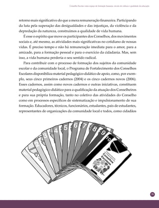 31
Conselho Escolar como espaço de formação humana: círculo de cultura e qualidade da educação
retorno mais signiﬁcativo do que a mera remuneração ﬁnanceira. Participando
da luta pela superação das desigualdades e das injustiças, da violência e da
depredação da natureza, construímos a qualidade de vida humana.
É esse o espírito que move os participantes dos Conselhos, dos movimentos
sociais e, até mesmo, as atividades mais signiﬁcativas no cotidiano de nossas
vidas. É preciso tempo e não há remuneração imediata para o amor, para a
amizade, para a formação pessoal e para o exercício da cidadania. Mas, sem
isso, a vida humana perderia o seu sentido radical.
Para contribuir com o processo de formação dos sujeitos da comunidade
escolar e da comunidade local, o Programa de Fortalecimento dos Conselhos
Escolares disponibiliza material pedagógico-didático de apoio, como, por exem-
plo, seus cinco primeiros cadernos (2004) e os cinco cadernos novos (2006).
Esses cadernos, assim como novos cadernos e outras iniciativas, constituem
material pedagógico-didático para a qualiﬁcação da atuação dos Conselheiros
e para sua própria formação, tanto no coletivo das atividades do Conselho
como em processos especíﬁcos de sistematização e impulsionamento de sua
formação. Educadores, técnicos, funcionários, estudantes, pais de estudantes,
representantes de organizações da comunidade local e todos, como cidadãos
 