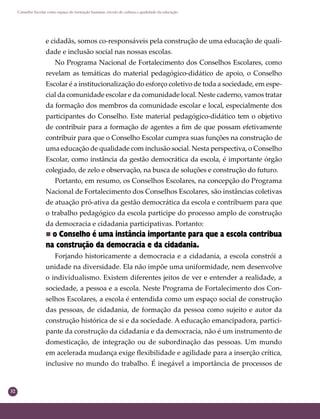 32
Conselho Escolar como espaço de formação humana: círculo de cultura e qualidade da educação
e cidadãs, somos co-responsáveis pela construção de uma educação de quali-
dade e inclusão social nas nossas escolas.
No Programa Nacional de Fortalecimento dos Conselhos Escolares, como
revelam as temáticas do material pedagógico-didático de apoio, o Conselho
Escolar é a institucionalização do esforço coletivo de toda a sociedade, em espe-
cial da comunidade escolar e da comunidade local. Neste caderno, vamos tratar
da formação dos membros da comunidade escolar e local, especialmente dos
participantes do Conselho. Este material pedagógico-didático tem o objetivo
de contribuir para a formação de agentes a ﬁm de que possam efetivamente
contribuir para que o Conselho Escolar cumpra suas funções na construção de
uma educação de qualidade com inclusão social. Nesta perspectiva, o Conselho
Escolar, como instância da gestão democrática da escola, é importante órgão
colegiado, de zelo e observação, na busca de soluções e construção do futuro.
Portanto, em resumo, os Conselhos Escolares, na concepção do Programa
Nacional de Fortalecimento dos Conselhos Escolares, são instâncias coletivas
de atuação pró-ativa da gestão democrática da escola e contribuem para que
o trabalho pedagógico da escola participe do processo amplo de construção
da democracia e cidadania participativas. Portanto:
 o Conselho é uma instância importante para que a escola contribua
na construção da democracia e da cidadania.
Forjando historicamente a democracia e a cidadania, a escola constrói a
unidade na diversidade. Ela não impõe uma uniformidade, nem desenvolve
o individualismo. Existem diferentes jeitos de ver e entender a realidade, a
sociedade, a pessoa e a escola. Neste Programa de Fortalecimento dos Con-
selhos Escolares, a escola é entendida como um espaço social de construção
das pessoas, de cidadania, de formação da pessoa como sujeito e autor da
construção histórica de si e da sociedade. A educação emancipadora, partici-
pante da construção da cidadania e da democracia, não é um instrumento de
domesticação, de integração ou de subordinação das pessoas. Um mundo
em acelerada mudança exige ﬂexibilidade e agilidade para a inserção crítica,
inclusive no mundo do trabalho. É inegável a importância de processos de
 