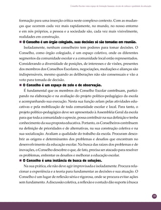 33
Conselho Escolar como espaço de formação humana: círculo de cultura e qualidade da educação
formação para uma inserção crítica neste complexo contexto. Com as mudan-
ças que ocorrem cada vez mais rapidamente, no mundo, no nosso entorno
e em nós próprios, a pessoa e a sociedade são, cada vez mais visivelmente,
realidades em construção.
 O Conselho é um órgão colegiado, suas decisões só são tomadas em reunião.
Isoladamente, nenhum conselheiro tem poderes para tomar decisões. O
Conselho, como órgão colegiado, é um espaço coletivo, onde os diferentes
segmentos da comunidade escolar e a comunidade local estão representados.
Considerando a diversidade de posições, de interesses e de visões, presentes
dos membros dos Conselhos Escolares, negociações, mediações e alianças são
indispensáveis, mesmo quando as deliberações não são consensuais e vão a
voto para tomada de decisão.
 O Conselho é um espaço de zelo e de observação.
É fundamental que os membros do Conselho Escolar contribuam, partici-
pando na elaboração e na avaliação do projeto político-pedagógico da escola
e acompanhando sua execução. Nesta sua função zelam pelas atividades edu-
cativas e pela mobilização de toda comunidade escolar e local. Para tanto, o
projeto político-pedagógico deve ser apresentado à Assembléia Geral da escola
para que toda a comunidade o aprecie, possa contribuir na sua deﬁnição e tenha
conhecimento da sua proposta educativa. Portanto, os Conselheiros contribuem
na deﬁnição de prioridades e de alternativas, na sua construção coletiva e na
sua socialização. Avaliam a qualidade do trabalho da escola. Procuram desco-
brir as origens e determinantes dos problemas e desaﬁos que encontram no
desenvolvimento da educação escolar. Na busca das raízes dos problemas e de
inovações, o Conselho descobre o que, de fato, precisa ser atacado para resolver
os problemas, enfrentar os desaﬁos e melhorar a educação escolar.
 O Conselho é uma instância de busca de soluções.
Na sua prática, ele não deve agir improvisada e isoladamente. Procura rela-
cionar a experiência e a teoria para fundamentar as decisões e sua atuação. O
Conselho é um lugar de reﬂexão séria e rigorosa, onde se procura evitar ações
sem fundamento.Adiscussão coletiva, a reﬂexão e o estudo dão suporte à busca
 