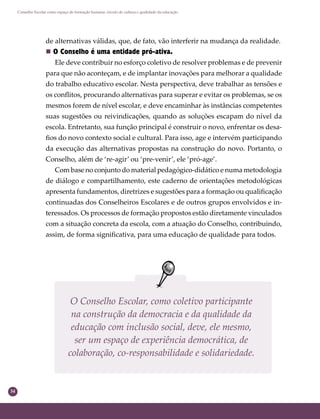 34
Conselho Escolar como espaço de formação humana: círculo de cultura e qualidade da educação
de alternativas válidas, que, de fato, vão interferir na mudança da realidade.
 O Conselho é uma entidade pró-ativa.
Ele deve contribuir no esforço coletivo de resolver problemas e de prevenir
para que não aconteçam, e de implantar inovações para melhorar a qualidade
do trabalho educativo escolar. Nesta perspectiva, deve trabalhar as tensões e
os conﬂitos, procurando alternativas para superar e evitar os problemas, se os
mesmos forem de nível escolar, e deve encaminhar às instâncias competentes
suas sugestões ou reivindicações, quando as soluções escapam do nível da
escola. Entretanto, sua função principal é construir o novo, enfrentar os desa-
ﬁos do novo contexto social e cultural. Para isso, age e intervém participando
da execução das alternativas propostas na construção do novo. Portanto, o
Conselho, além de ‘re-agir’ ou ‘pre-venir’, ele ‘pró-age’.
Com base no conjunto do material pedagógico-didático e numa metodologia
de diálogo e compartilhamento, este caderno de orientações metodológicas
apresenta fundamentos, diretrizes e sugestões para a formação ou qualiﬁcação
continuadas dos Conselheiros Escolares e de outros grupos envolvidos e in-
teressados. Os processos de formação propostos estão diretamente vinculados
com a situação concreta da escola, com a atuação do Conselho, contribuindo,
assim, de forma signiﬁcativa, para uma educação de qualidade para todos.
O Conselho Escolar, como coletivo participante
na construção da democracia e da qualidade da
educação com inclusão social, deve, ele mesmo,
ser um espaço de experiência democrática, de
colaboração, co-responsabilidade e solidariedade.
 