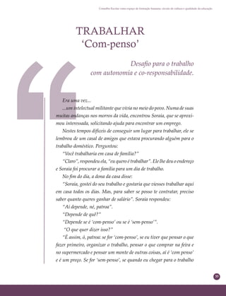 35
Conselho Escolar como espaço de formação humana: círculo de cultura e qualidade da educação
TRABALHAR
‘Com-penso’
Desaﬁo para o trabalho
com autonomia e co-responsabilidade.
Era uma vez...
...um intelectual militante que vivia no meio do povo. Numa de suas
muitas andanças nos morros da vida, encontrou Soraia, que se aproxi-
mou interessada, solicitando ajuda para encontrar um emprego.
Nestes tempos difíceis de conseguir um lugar para trabalhar, ele se
lembrou de um casal de amigos que estava procurando alguém para o
trabalho doméstico. Perguntou:
“Você trabalharia em casa de família?”
“Claro”, respondeu ela, “eu quero é trabalhar”. Ele lhe deu o endereço
e Soraia foi procurar a família para um dia de trabalho.
No ﬁm do dia, a dona da casa disse:
“Soraia, gostei do seu trabalho e gostaria que viesses trabalhar aqui
em casa todos os dias. Mas, para saber se posso te contratar, preciso
saber quanto queres ganhar de salário”. Soraia respondeu:
“Aí depende, né, patroa”.
“Depende de quê?”
“Depende se é ‘com-penso’ ou se é ‘sem-penso’”.
“O que quer dizer isso?”
“É assim, ó, patroa: se for ‘com-penso’, se eu tiver que pensar o que
fazer primeiro, organizar o trabalho, pensar o que comprar na feira e
no supermercado e pensar um monte de outras coisas, aí é ‘com penso’
e é um preço. Se for ‘sem-penso’, se quando eu chegar para o trabalho
 