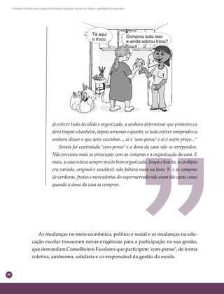 36
Conselho Escolar como espaço de formação humana: círculo de cultura e qualidade da educação
já estiver tudo decidido e organizado, a senhora determinar que primeiro eu
devo limpar o banheiro, depois arrumar o quarto, se tudo estiver comprado e a
senhora disser o que devo cozinhar..., aí é ‘sem-penso’ e aí é outro preço...”
Soraia foi contratada ‘com-penso’ e a dona da casa não se arrependeu.
Não precisou mais se preocupar com as compras e a organização da casa. E
mais, a casa estava sempre muito bem organizada, limpa e bonita; o cardápio
era variado, original e saudável; não faltava nada na hora ‘h’ e as compras
de verduras, frutas e mercadorias do supermercado não eram tão caras como
quando a dona da casa ia comprar.
As mudanças no meio econômico, político e social e as mudanças na edu-
cação escolar trouxeram novas exigências para a participação na sua gestão,
que demandam Conselheiros Escolares que participem ‘com-penso’, de forma
coletiva, autônoma, solidária e co-responsável da gestão da escola.
 
