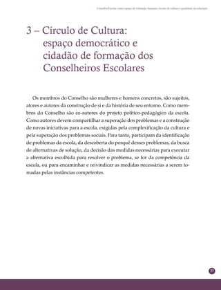 37
Conselho Escolar como espaço de formação humana: círculo de cultura e qualidade da educação
3 – Círculo de Cultura:
espaço democrático e
cidadão de formação dos
Conselheiros Escolares
Os membros do Conselho são mulheres e homens concretos, são sujeitos,
atores e autores da construção de si e da história de seu entorno. Como mem-
bros do Conselho são co-autores do projeto político-pedagógico da escola.
Como autores devem compartilhar a superação dos problemas e a construção
de novas iniciativas para a escola, exigidas pela complexiﬁcação da cultura e
pela superação dos problemas sociais. Para tanto, participam da identiﬁcação
de problemas da escola, da descoberta do porquê desses problemas, da busca
de alternativas de solução, da decisão das medidas necessárias para executar
a alternativa escolhida para resolver o problema, se for da competência da
escola, ou para encaminhar e reivindicar as medidas necessárias a serem to-
madas pelas instâncias competentes.
 