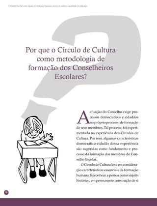 38
Conselho Escolar como espaço de formação humana: círculo de cultura e qualidade da educação
Por que o Círculo de Cultura
como metodologia de
formação dos Conselheiros
Escolares?
A
atuação do Conselho exige pro-
cessos democráticos e cidadãos
no próprio processo de formação
de seus membros. Tal processo foi experi-
mentado na experiência dos Círculos de
Cultura. Por isso, algumas características
democrático-cidadãs dessa experiência
são sugeridas como fundamento e pro-
cesso da formação dos membros do Con-
selho Escolar.
OCírculodeCulturalevaemconsidera-
ção características essenciais da formação
humana. Reconhece a pessoa como sujeito
histórico, em permanente construção de si
 