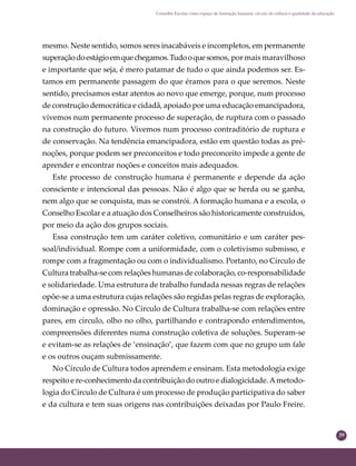 39
Conselho Escolar como espaço de formação humana: círculo de cultura e qualidade da educação
mesmo. Neste sentido, somos seres inacabáveis e incompletos, em permanente
superaçãodoestágioemquechegamos.Tudooquesomos, por mais maravilhoso
e importante que seja, é mero patamar de tudo o que ainda podemos ser. Es-
tamos em permanente passagem do que éramos para o que seremos. Neste
sentido, precisamos estar atentos ao novo que emerge, porque, num processo
de construção democrática e cidadã, apoiado por uma educação emancipadora,
vivemos num permanente processo de superação, de ruptura com o passado
na construção do futuro. Vivemos num processo contraditório de ruptura e
de conservação. Na tendência emancipadora, estão em questão todas as pré-
noções, porque podem ser preconceitos e todo preconceito impede a gente de
aprender e encontrar noções e conceitos mais adequados.
Este processo de construção humana é permanente e depende da ação
consciente e intencional das pessoas. Não é algo que se herda ou se ganha,
nem algo que se conquista, mas se constrói. A formação humana e a escola, o
Conselho Escolar e a atuação dos Conselheiros são historicamente construídos,
por meio da ação dos grupos sociais.
Essa construção tem um caráter coletivo, comunitário e um caráter pes-
soal/individual. Rompe com a uniformidade, com o coletivismo submisso, e
rompe com a fragmentação ou com o individualismo. Portanto, no Círculo de
Cultura trabalha-se com relações humanas de colaboração, co-responsabilidade
e solidariedade. Uma estrutura de trabalho fundada nessas regras de relações
opõe-se a uma estrutura cujas relações são regidas pelas regras de exploração,
dominação e opressão. No Círculo de Cultura trabalha-se com relações entre
pares, em círculo, olho no olho, partilhando e contrapondo entendimentos,
compreensões diferentes numa construção coletiva de soluções. Superam-se
e evitam-se as relações de ‘ensinação’, que fazem com que no grupo um fale
e os outros ouçam submissamente.
No Círculo de Cultura todos aprendem e ensinam. Esta metodologia exige
respeito e re-conhecimento da contribuição do outro e dialogicidade.Ametodo-
logia do Círculo de Cultura é um processo de produção participativa do saber
e da cultura e tem suas origens nas contribuições deixadas por Paulo Freire.
 