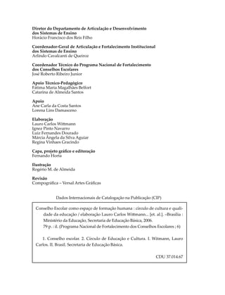 Diretor do Departamento de Articulação e Desenvolvimento
dos Sistemas de Ensino
Horácio Francisco dos Reis Filho
Coordenador-Geral de Articulação e Fortalecimento Institucional
dos Sistemas de Ensino
Arlindo Cavalcanti de Queiroz
Coordenador Técnico do Programa Nacional de Fortalecimento
dos Conselhos Escolares
José Roberto Ribeiro Junior
Apoio Técnico-Pedagógico
Fátima Maria Magalhães Belfort
Catarina de Almeida Santos
Apoio
Ane Carla da Costa Santos
Lorena Lins Damasceno
Elaboração
Lauro Carlos Wi�mann
Ignez Pinto Navarro
Luiz Fernandes Dourado
Márcia Ângela da Silva Aguiar
Regina Vinhaes Gracindo
Capa, projeto gráﬁco e editoração
Fernando Horta
Ilustração
Rogério M. de Almeida
Revisão
Compográﬁca – Versal Artes Gráﬁcas
Dados Internacionais de Catalogação na Publicação (CIP)
Conselho Escolar como espaço de formação humana : círculo de cultura e quali-
dade da educação / elaboração Lauro Carlos Wi�mann... [et. al.]. –Brasília :
Ministério da Educação, Secretaria de Educação Básica, 2006.
79 p. : il. (Programa Nacional de Fortalecimento dos Conselhos Escolares ; 6)
1. Conselho escolar. 2. Círculo de Educação e Cultura. I. Witmann, Lauro
Carlos. II. Brasil. Secretaria de Educação Básica.
CDU 37.014.67
 
