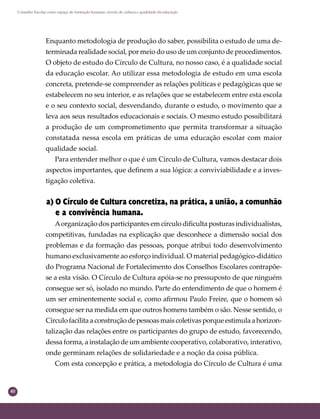 40
Conselho Escolar como espaço de formação humana: círculo de cultura e qualidade da educação
Enquanto metodologia de produção do saber, possibilita o estudo de uma de-
terminada realidade social, por meio do uso de um conjunto de procedimentos.
O objeto de estudo do Círculo de Cultura, no nosso caso, é a qualidade social
da educação escolar. Ao utilizar essa metodologia de estudo em uma escola
concreta, pretende-se compreender as relações políticas e pedagógicas que se
estabelecem no seu interior, e as relações que se estabelecem entre esta escola
e o seu contexto social, desvendando, durante o estudo, o movimento que a
leva aos seus resultados educacionais e sociais. O mesmo estudo possibilitará
a produção de um comprometimento que permita transformar a situação
constatada nessa escola em práticas de uma educação escolar com maior
qualidade social.
Para entender melhor o que é um Círculo de Cultura, vamos destacar dois
aspectos importantes, que deﬁnem a sua lógica: a conviviabilidade e a inves-
tigação coletiva.
a) O Círculo de Cultura concretiza, na prática, a união, a comunhão
e a convivência humana.
Aorganização dos participantes em círculo diﬁculta posturas individualistas,
competitivas, fundadas na explicação que desconhece a dimensão social dos
problemas e da formação das pessoas, porque atribui todo desenvolvimento
humano exclusivamente ao esforço individual. O material pedagógico-didático
do Programa Nacional de Fortalecimento dos Conselhos Escolares contrapõe-
se a esta visão. O Círculo de Cultura apóia-se no pressuposto de que ninguém
consegue ser só, isolado no mundo. Parte do entendimento de que o homem é
um ser eminentemente social e, como aﬁrmou Paulo Freire, que o homem só
consegue ser na medida em que outros homens também o são. Nesse sentido, o
Círculofacilitaaconstruçãodepessoasmaiscoletivasporqueestimulaahorizon-
talização das relações entre os participantes do grupo de estudo, favorecendo,
dessa forma, a instalação de um ambiente cooperativo, colaborativo, interativo,
onde germinam relações de solidariedade e a noção da coisa pública.
Com esta concepção e prática, a metodologia do Círculo de Cultura é uma
 
