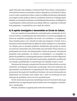 41
Conselho Escolar como espaço de formação humana: círculo de cultura e qualidade da educação
opção clara pela ação dialógica. Conforme Paulo Freire aﬁrma, comunicação e
convivênciafavorecemacomunhãoeabusca.Aprende-se,noCírculodeCultura,
aouvirooutro,aposicionar-sebem,atratarosconﬂitosdeinteressesentendendo
suas origens sociais, políticas, afetivas, econômicas, étnicas etc. O diálogo ajuda,
também, na construção de alianças e na identiﬁcação de parceiros. O diálogo leva
os participantes a desenvolverem uma atitude reﬂexiva, a aprender a formular
boas perguntas e a respondê-las com a ajuda do coletivo.
b) O espírito investigativo é desenvolvido no Círculo de Cultura.
Com um conjunto de procedimentos orientados pelo coordenador do Cír-
culo de Cultura, os participantes são estimulados ao exercício pedagógico de
leitura da realidade sociopolítica da escola e da sociedade e a compreensão
dessa temática passa a ser o desaﬁo de todos que integram o Círculo. Com a
educação escolar transformada em objeto de estudo, desperta-se a curiosidade.
As soluções para as situações-problema identiﬁcadas pelo grupo de estudo
na escola são construídas com criatividade e pró-atividade. Dessa maneira, os
participantes do Círculo vão ultrapassando o limite do aparente, formulando
perguntas mais profundas. Ao analisar as contradições e ao mergulhar na
gênese dos problemas, os participantes passam a entender as razões subjacentes
aos fatos socioeducacionais, alterando sua percepção, ampliando e qualiﬁcando
sua atuação, possibilitando a transformação da realidade escolar e social.
O processo de formação e atuação dos Círculos de Cultura divide-se em três
momentos: investigação, tematização e proposição. Esses três momentos são
apresentados resumidamente na segunda parte deste caderno para subsidiar
processos de formação de Conselheiros Escolares e de outros interessados em
impulsionar sua formação como sujeito ator e autor na construção de uma
educação de qualidade social e de uma sociedade justa.
Os três momentos do processo metodológico de um Círculo de Cultura que
trabalharemos na segunda parte deste Caderno são a investigação, a tematiza-
ção e a proposição.
Portanto, dividimos a segunda parte nestes três momentos:
 
