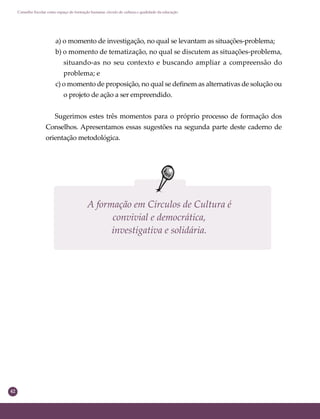 42
Conselho Escolar como espaço de formação humana: círculo de cultura e qualidade da educação
a) o momento de investigação, no qual se levantam as situações-problema;
b) o momento de tematização, no qual se discutem as situações-problema,
situando-as no seu contexto e buscando ampliar a compreensão do
problema; e
c) o momento de proposição, no qual se deﬁnem as alternativas de solução ou
o projeto de ação a ser empreendido.
Sugerimos estes três momentos para o próprio processo de formação dos
Conselhos. Apresentamos essas sugestões na segunda parte deste caderno de
orientação metodológica.
A formação em Círculos de Cultura é
convivial e democrática,
investigativa e solidária.
 