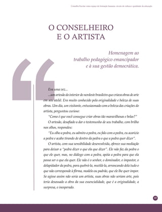 43
Conselho Escolar como espaço de formação humana: círculo de cultura e qualidade da educação
O CONSELHEIRO
E O ARTISTA
Homenagem ao
trabalho pedagógico emancipador
e à sua gestão democrática.
Era uma vez...
...umartesãodointeriordonordestebrasileiroquecriavaobrasdearte
em seu ateliê. Era muito conhecido pela originalidade e beleza de suas
obras. Um dia, um visitante, entusiasmado com a beleza das criações do
artista, perguntou curioso:
“Como é que você consegue criar obras tão maravilhosas e belas?”
O artesão, desaﬁado a dar o testemunho de seu trabalho, com brilho
nos olhos, respondeu:
“Eu olho a pedra, eu admiro a pedra, eu falo com a pedra, eu acaricio
a pedra e acabo tirando de dentro da pedra o que a pedra quer dizer”.
O artista, com sua sensibilidade desenvolvida, oferece sua mediação
para deixar a “pedra dizer o que ela que dizer”. Ele não faz da pedra o
que ele quer, mas, no diálogo com a pedra, apóia a pedra para que ela
possa ser o que ela quer. Ele não é o senhor, o dominador, o impostor, o
delapidador da pedra, para quebrá-la, mutilá-la, arrancando dela tudo o
que não corresponde à fôrma, modelo ou padrão, que ele lhe quer impor.
Se agisse assim não seria um artista, suas obras não seriam arte, pois
teria desossado a obra da sua essencialidade, que é a originalidade, a
surpresa, o inesperado.
 