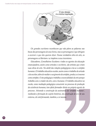 44
Conselho Escolar como espaço de formação humana: círculo de cultura e qualidade da educação
Os grandes escritores reconhecem que não põem as palavras nas
bocas dos personagens de seus livros, mas os personagens é que obrigam
a escrever o que eles querem dizer. Numa verdadeira obra de arte, os
personagens se libertam e se impõem a seus inventores.
Educadores, Conselheiros Escolares e todos os agentes da educação
emancipadora, assim como artesãos e escritores, são artistas que criam
suas obras de arte. No ateliê das relações pedagógicas cria-se o artefato
humano. O trabalho educativo escolar, assim como o trabalho do artesão
edoescritor,alémdemediarosurgimentodoartefato,produzasimesmo
como artefato. O ato pedagógico trabalha a essencialidade da arte porque
trabalha com o criador da arte, com o humano. O trabalho educativo na
escola, como mediação pedagógica consciente no processo de produção
da existência humana, tem efeito formador direto no próprio agente do
processo. Ativando a construção da autonomia do ‘artefato humano’,
mediando a formação do sujeito histórico, da construção de si e de seu
entorno, ele está formando, também, a si mesmo.
 