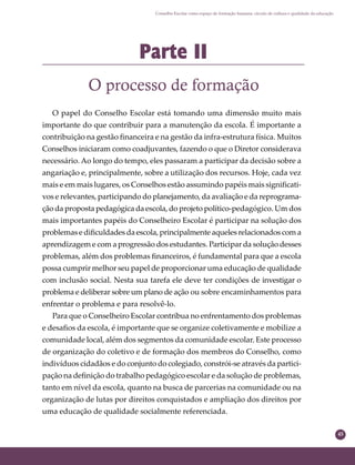 45
Conselho Escolar como espaço de formação humana: círculo de cultura e qualidade da educação
Parte II
O processo de formação
O papel do Conselho Escolar está tomando uma dimensão muito mais
importante do que contribuir para a manutenção da escola. É importante a
contribuição na gestão ﬁnanceira e na gestão da infra-estrutura física. Muitos
Conselhos iniciaram como coadjuvantes, fazendo o que o Diretor considerava
necessário. Ao longo do tempo, eles passaram a participar da decisão sobre a
angariação e, principalmente, sobre a utilização dos recursos. Hoje, cada vez
mais e em mais lugares, os Conselhos estão assumindo papéis mais signiﬁcati-
vos e relevantes, participando do planejamento, da avaliação e da reprograma-
ção da proposta pedagógica da escola, do projeto político-pedagógico. Um dos
mais importantes papéis do Conselheiro Escolar é participar na solução dos
problemas e diﬁculdades da escola, principalmente aqueles relacionados com a
aprendizagem e com a progressão dos estudantes. Participar da solução desses
problemas, além dos problemas ﬁnanceiros, é fundamental para que a escola
possa cumprir melhor seu papel de proporcionar uma educação de qualidade
com inclusão social. Nesta sua tarefa ele deve ter condições de investigar o
problema e deliberar sobre um plano de ação ou sobre encaminhamentos para
enfrentar o problema e para resolvê-lo.
Para que o Conselheiro Escolar contribua no enfrentamento dos problemas
e desaﬁos da escola, é importante que se organize coletivamente e mobilize a
comunidade local, além dos segmentos da comunidade escolar. Este processo
de organização do coletivo e de formação dos membros do Conselho, como
indivíduos cidadãos e do conjunto do colegiado, constrói-se através da partici-
pação na deﬁnição do trabalho pedagógico escolar e da solução de problemas,
tanto em nível da escola, quanto na busca de parcerias na comunidade ou na
organização de lutas por direitos conquistados e ampliação dos direitos por
uma educação de qualidade socialmente referenciada.
 