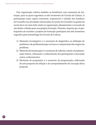 46
Conselho Escolar como espaço de formação humana: círculo de cultura e qualidade da educação
Esta organização coletiva também se beneﬁciará com momentos de for-
mação, para os quais sugerimos os três momentos do Círculo de Cultura. A
participação como sujeito consciente, responsável e cidadão dos membros
do Conselho nas atividades relacionadas às tarefas do Conselho na gestão da
escola deve ser mais forte ainda na organização, planejamento e execução de
atividades voltadas para sua própria formação. Portanto, importa que os par-
ticipantes de reuniões e projetos de formação participem dos três momentos
sugeridos pela metodologia do Círculo de Cultura:
1) Momento investigativo: é o momento de diagnóstico ou deﬁnição do
problema e de problematização ou busca e compreensão das origens do
problema.
2) Momento de tematização: é o momento de reﬂexão, estudo e fundamen-
tação teórica, utilizando o conhecimento dos participantes e buscando
outros conhecimentos.
3) Momento de proposição: é o momento da programação, elaboração
de uma proposta de solução e de acompanhamento da execução dessa
proposta.
 