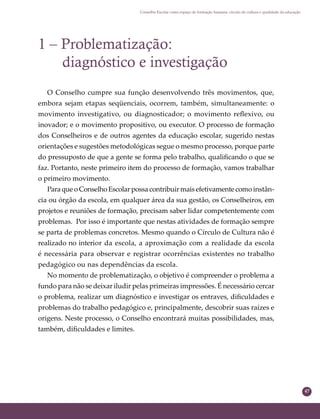 47
Conselho Escolar como espaço de formação humana: círculo de cultura e qualidade da educação
1 – Problematização:
diagnóstico e investigação
O Conselho cumpre sua função desenvolvendo três movimentos, que,
embora sejam etapas seqüenciais, ocorrem, também, simultaneamente: o
movimento investigativo, ou diagnosticador; o movimento reﬂexivo, ou
inovador; e o movimento propositivo, ou executor. O processo de formação
dos Conselheiros e de outros agentes da educação escolar, sugerido nestas
orientações e sugestões metodológicas segue o mesmo processo, porque parte
do pressuposto de que a gente se forma pelo trabalho, qualiﬁcando o que se
faz. Portanto, neste primeiro item do processo de formação, vamos trabalhar
o primeiro movimento.
Para que o Conselho Escolar possa contribuir mais efetivamente como instân-
cia ou órgão da escola, em qualquer área da sua gestão, os Conselheiros, em
projetos e reuniões de formação, precisam saber lidar competentemente com
problemas. Por isso é importante que nestas atividades de formação sempre
se parta de problemas concretos. Mesmo quando o Círculo de Cultura não é
realizado no interior da escola, a aproximação com a realidade da escola
é necessária para observar e registrar ocorrências existentes no trabalho
pedagógico ou nas dependências da escola.
No momento de problematização, o objetivo é compreender o problema a
fundo para não se deixar iludir pelas primeiras impressões. É necessário cercar
o problema, realizar um diagnóstico e investigar os entraves, diﬁculdades e
problemas do trabalho pedagógico e, principalmente, descobrir suas raízes e
origens. Neste processo, o Conselho encontrará muitas possibilidades, mas,
também, diﬁculdades e limites.
 