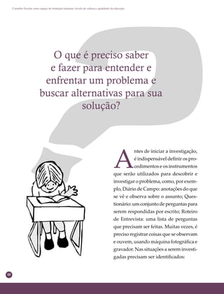 48
Conselho Escolar como espaço de formação humana: círculo de cultura e qualidade da educação
O que é preciso saber
e fazer para entender e
enfrentar um problema e
buscar alternativas para sua
solução?
A
ntes de iniciar a investigação,
é indispensável deﬁnir os pro-
cedimentos e os instrumentos
que serão utilizados para descobrir e
investigar o problema, como, por exem-
plo, Diário de Campo: anotações do que
se vê e observa sobre o assunto; Ques-
tionário: um conjunto de perguntas para
serem respondidas por escrito; Roteiro
de Entrevista: uma lista de perguntas
que precisam ser feitas. Muitas vezes, é
preciso registrar coisas que se observam
e ouvem, usando máquina fotográﬁca e
gravador. Nas situações a serem investi-
gadas precisam ser identiﬁcados:
 