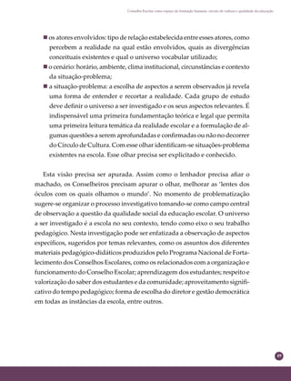 49
Conselho Escolar como espaço de formação humana: círculo de cultura e qualidade da educação
 os atores envolvidos: tipo de relação estabelecida entre esses atores, como
percebem a realidade na qual estão envolvidos, quais as divergências
conceituais existentes e qual o universo vocabular utilizado;
 o cenário: horário, ambiente, clima institucional, circunstâncias e contexto
da situação-problema;
 a situação-problema: a escolha de aspectos a serem observados já revela
uma forma de entender e recortar a realidade. Cada grupo de estudo
deve deﬁnir o universo a ser investigado e os seus aspectos relevantes. É
indispensável uma primeira fundamentação teórica e legal que permita
uma primeira leitura temática da realidade escolar e a formulação de al-
gumas questões a serem aprofundadas e conﬁrmadas ou não no decorrer
do Círculo de Cultura. Com esse olhar identiﬁcam-se situações-problema
existentes na escola. Esse olhar precisa ser explicitado e conhecido.
Esta visão precisa ser apurada. Assim como o lenhador precisa aﬁar o
machado, os Conselheiros precisam apurar o olhar, melhorar as ‘lentes dos
óculos com os quais olhamos o mundo’. No momento de problematização
sugere-se organizar o processo investigativo tomando-se como campo central
de observação a questão da qualidade social da educação escolar. O universo
a ser investigado é a escola no seu contexto, tendo como eixo o seu trabalho
pedagógico. Nesta investigação pode ser enfatizada a observação de aspectos
especíﬁcos, sugeridos por temas relevantes, como os assuntos dos diferentes
materiais pedagógico-didáticos produzidos pelo Programa Nacional de Forta-
lecimento dos Conselhos Escolares, como os relacionados com a organização e
funcionamento do Conselho Escolar; aprendizagem dos estudantes; respeito e
valorização do saber dos estudantes e da comunidade; aproveitamento signiﬁ-
cativo do tempo pedagógico; forma de escolha do diretor e gestão democrática
em todas as instâncias da escola, entre outros.
 