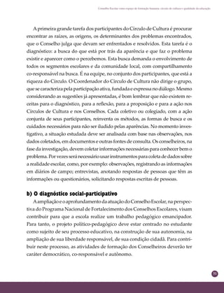 51
Conselho Escolar como espaço de formação humana: círculo de cultura e qualidade da educação
Aprimeira grande tarefa dos participantes do Círculo de Cultura é procurar
encontrar as raízes, as origens, os determinantes dos problemas encontrados,
que o Conselho julga que devam ser enfrentados e resolvidos. Esta tarefa é o
diagnóstico: a busca do que está por trás da aparência e que faz o problema
existir e aparecer como o percebemos. Esta busca demanda o envolvimento de
todos os segmentos escolares e da comunidade local, com compartilhamento
co-responsável na busca. É na equipe, no conjunto dos participantes, que está a
riqueza do Círculo. O Coordenador do Círculo de Cultura não dirige o grupo,
que se caracteriza pela participação ativa, fundada e expressa no diálogo. Mesmo
considerando as sugestões já apresentadas, é bom lembrar que não existem re-
ceitas para o diagnóstico, para a reﬂexão, para a proposição e para a ação nos
Círculos de Cultura e nos Conselhos. Cada coletivo ou colegiado, com a ação
conjunta de seus participantes, reinventa os métodos, as formas de busca e os
cuidados necessários para não ser iludido pelas aparências. No momento inves-
tigativo, a situação estudada deve ser analisada com base nas observações, nos
dados coletados, em documentos e outras fontes de consulta. Os conselheiros, na
fase da investigação, devem coletar informações necessárias para conhecer bem o
problema.Porvezesseránecessáriousarinstrumentosparacoletadedadossobre
a realidade escolar, como, por exemplo: observações, registrando as informações
em diários de campo; entrevistas, anotando respostas de pessoas que têm as
informações ou questionários, solicitando respostas escritas de pessoas.
b) O diagnóstico social-participativo
AampliaçãoeoaprofundamentodaatuaçãodoConselhoEscolar,na perspec-
tiva do Programa Nacional de Fortalecimento dos Conselhos Escolares, visam
contribuir para que a escola realize um trabalho pedagógico emancipador.
Para tanto, o projeto político-pedagógico deve estar centrado no estudante
como sujeito de seu processo educativo, na construção de sua autonomia, na
ampliação de sua liberdade responsável, de sua condição cidadã. Para contri-
buir neste processo, as atividades de formação dos Conselheiros deverão ter
caráter democrático, co-responsável e autônomo.
 