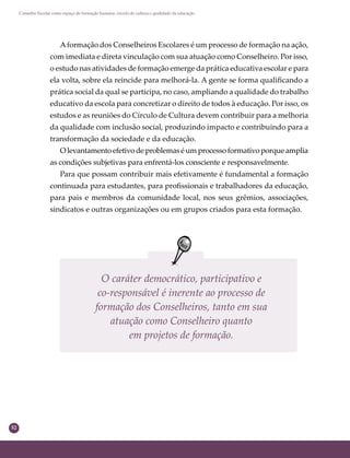 52
Conselho Escolar como espaço de formação humana: círculo de cultura e qualidade da educação
Aformação dos Conselheiros Escolares é um processo de formação na ação,
com imediata e direta vinculação com sua atuação como Conselheiro. Por isso,
o estudo nas atividades de formação emerge da prática educativa escolar e para
ela volta, sobre ela reincide para melhorá-la. A gente se forma qualiﬁcando a
prática social da qual se participa, no caso, ampliando a qualidade do trabalho
educativo da escola para concretizar o direito de todos à educação. Por isso, os
estudos e as reuniões do Círculo de Cultura devem contribuir para a melhoria
da qualidade com inclusão social, produzindo impacto e contribuindo para a
transformação da sociedade e da educação.
Olevantamentoefetivodeproblemaséumprocessoformativoporqueamplia
as condições subjetivas para enfrentá-los consciente e responsavelmente.
Para que possam contribuir mais efetivamente é fundamental a formação
continuada para estudantes, para proﬁssionais e trabalhadores da educação,
para pais e membros da comunidade local, nos seus grêmios, associações,
sindicatos e outras organizações ou em grupos criados para esta formação.
O caráter democrático, participativo e
co-responsável é inerente ao processo de
formação dos Conselheiros, tanto em sua
atuação como Conselheiro quanto
em projetos de formação.
 