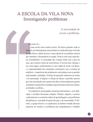 53
Conselho Escolar como espaço de formação humana: círculo de cultura e qualidade da educação
A ESCOLA DA VILA NOVA
Investigando problemas
A necessidade de
cercar o problema.
Era uma vez...
... uma escola como muitas outras. No bairro popular onde se
situava, era chamada pelo nome do bairro e conhecida como A Escola
da Vila Nova, embora tivesse o nome oﬁcial de um político-coronel
que mandara e desmandara na região. Vivia-se nela uma experiên-
cia contraditória. A vivacidade das crianças batia com o peso do
sino, que cortava a festa da convivência. O sorriso das crianças e
seu rosto alegre confrontavam-se com a falta de verde e de ﬂores,
e a espontaneidade dos estudantes contrastava com a sisudez do
ambiente. A aparência das professoras contrastava com as paredes
mal pintadas e pichadas. O desejo de aprender esbarrava na rotina
e na reprovação. A alegria e o desejo de educar e aprender parecia
que iam murchando com o passar dos dias e tanto professores quanto
estudantes começavam a contagem regressiva para os ﬁns de semana,
os feriados e as férias...
Os professores preocupados tentavam alternativas e com dedi-
cação e sacrifício buscavam soluções. Desejos, alegrias e sorrisos
confrontavam-se com baixo índice de aprendizagem, com problemas
disciplinares e com falta de apoio dos pais e da comunidade. O Di-
retor, a equipe técnica e os professores já tinham tentado diversas
maneiras de resolver os problemas que atrapalhavam o trabalho
 