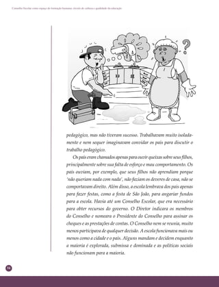 54
Conselho Escolar como espaço de formação humana: círculo de cultura e qualidade da educação
pedagógico, mas não tiveram sucesso. Trabalhavam muito isolada-
mente e nem sequer imaginavam convidar os pais para discutir o
trabalho pedagógico.
Ospaiseramchamadosapenasparaouvirqueixassobreseusﬁlhos,
principalmente sobre sua falta de esforço e mau comportamento. Os
pais ouviam, por exemplo, que seus ﬁlhos não aprendiam porque
‘não queriam nada com nada’, não faziam os deveres de casa, não se
comportavam direito. Além disso, a escola lembrava dos pais apenas
para fazer festas, como a festa de São João, para angariar fundos
para a escola. Havia até um Conselho Escolar, que era necessário
para obter recursos do governo. O Diretor indicara os membros
do Conselho e nomeara o Presidente do Conselho para assinar os
cheques e as prestações de contas. O Conselho nem se reunia, muito
menos participava de qualquer decisão. A escola funcionava mais ou
menos como a cidade e o país. Alguns mandam e decidem enquanto
a maioria é explorada, submissa e dominada e as políticas sociais
não funcionam para a maioria.
 
