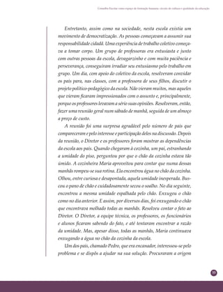 55
Conselho Escolar como espaço de formação humana: círculo de cultura e qualidade da educação
Entretanto, assim como na sociedade, nesta escola existia um
movimento de democratização. As pessoas começavam a assumir sua
responsabilidade cidadã. Uma experiência de trabalho coletivo começa-
va a tomar corpo. Um grupo de professoras era entusiasta e junto
com outras pessoas da escola, devagarzinho e com muita paciência e
perseverança, conseguiram irradiar seu entusiasmo pelo trabalho em
grupo. Um dia, com apoio do coletivo da escola, resolveram convidar
os pais para, nas classes, com a professora de seus ﬁlhos, discutir o
projeto político-pedagógico da escola. Não vieram muitos, mas aqueles
que vieram ﬁcaram impressionados com o assunto e, principalmente,
porque os professores levavam a sério suas opiniões. Resolveram, então,
fazer uma reunião geral num sábado de manhã, seguida de um almoço
a preço de custo.
A reunião foi uma surpresa agradável pelo número de pais que
compareceram e pelo interesse e participação deles na discussão. Depois
da reunião, o Diretor e os professores foram mostrar as dependências
da escola aos pais. Quando chegaram à cozinha, um pai, estranhando
a umidade do piso, perguntou por que o chão da cozinha estava tão
úmido. A cozinheira Maria aproveitou para contar que numa dessas
manhãs rompeu-se sua rotina. Ela encontrou água no chão da cozinha.
Olhou, entre curiosa e desapontada, aquela umidade inesperada. Bus-
cou o pano de chão e cuidadosamente secou o soalho. No dia seguinte,
encontrou a mesma umidade espalhada pelo chão. Enxugou o chão
como no dia anterior. E assim, por diversos dias, foi enxugando o chão
que encontrava molhado todas as manhãs. Resolveu contar o fato ao
Diretor. O Diretor, a equipe técnica, os professores, os funcionários
e alunos ﬁcaram sabendo do fato, e até tentaram encontrar a razão
da umidade. Mas, apesar disso, todas as manhãs, Maria continuava
enxugando a água no chão da cozinha da escola.
Um dos pais, chamado Pedro, que era encanador, interessou-se pelo
problema e se dispôs a ajudar na sua solução. Procuraram a origem
 