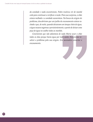 56
Conselho Escolar como espaço de formação humana: círculo de cultura e qualidade da educação
da umidade e nada encontraram. Pedro resolveu vir de manhã
cedo para continuar a veriﬁcar a razão. Para sua surpresa, o chão
estava molhado e a umidade aumentava. Na busca da origem do
problema, descobriram que um joelho do encanamento estava ra-
chado e que, de noite, quando deixavam um tanque cheio de água,
a água vazava vagarosa e persistentemente, a ponto de deixar uma
poça de água no soalho todas as manhãs.
Concluíram que não adiantava de nada Maria secar o chão
todos os dias porque havia água por todo canto. Era preciso re-
solver o problema pela sua origem. Era necessário consertar o
encanamento.
 