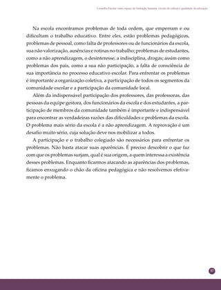 57
Conselho Escolar como espaço de formação humana: círculo de cultura e qualidade da educação
Na escola encontramos problemas de toda ordem, que emperram e ou
diﬁcultam o trabalho educativo. Entre eles, estão problemas pedagógicos,
problemas de pessoal, como falta de professores ou de funcionários da escola,
sua não valorização, ausências e rotinas no trabalho; problemas de estudantes,
como a não aprendizagem, o desinteresse, a indisciplina, drogas; assim como
problemas dos pais, como a sua não participação, a falta de consciência de
sua importância no processo educativo escolar. Para enfrentar os problemas
é importante a organização coletiva, a participação de todos os segmentos da
comunidade escolar e a participação da comunidade local.
Além da indispensável participação dos professores, das professoras, das
pessoas da equipe gestora, dos funcionários da escola e dos estudantes, a par-
ticipação de membros da comunidade também é importante e indispensável
para encontrar as verdadeiras razões das diﬁculdades e problemas da escola.
O problema mais sério da escola é a não aprendizagem. A reprovação é um
desaﬁo muito sério, cuja solução deve nos mobilizar a todos.
A participação e o trabalho colegiado são necessários para enfrentar os
problemas. Não basta atacar suas aparências. É preciso descobrir o que faz
com que os problemas surjam, qual é sua origem, a quem interessa a existência
desses problemas. Enquanto ﬁcarmos atacando as aparências dos problemas,
ﬁcamos enxugando o chão da oﬁcina pedagógica e não resolvemos efetiva-
mente o problema.
 