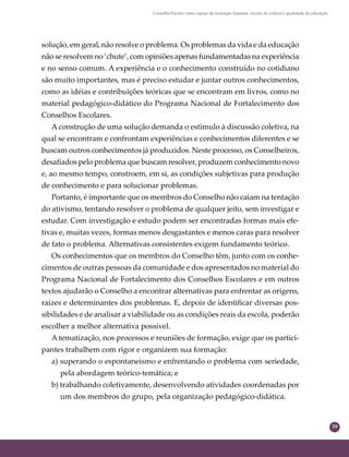 59
Conselho Escolar como espaço de formação humana: círculo de cultura e qualidade da educação
solução, em geral, não resolve o problema. Os problemas da vida e da educação
não se resolvem no ‘chute’, com opiniões apenas fundamentadas na experiência
e no senso comum. A experiência e o conhecimento construído no cotidiano
são muito importantes, mas é preciso estudar e juntar outros conhecimentos,
como as idéias e contribuições teóricas que se encontram em livros, como no
material pedagógico-didático do Programa Nacional de Fortalecimento dos
Conselhos Escolares.
A construção de uma solução demanda o estímulo à discussão coletiva, na
qual se encontram e confrontam experiências e conhecimentos diferentes e se
buscam outros conhecimentos já produzidos. Neste processo, os Conselheiros,
desaﬁados pelo problema que buscam resolver, produzem conhecimento novo
e, ao mesmo tempo, constroem, em si, as condições subjetivas para produção
de conhecimento e para solucionar problemas.
Portanto, é importante que os membros do Conselho não caiam na tentação
do ativismo, tentando resolver o problema de qualquer jeito, sem investigar e
estudar. Com investigação e estudo podem ser encontradas formas mais efe-
tivas e, muitas vezes, formas menos desgastantes e menos caras para resolver
de fato o problema. Alternativas consistentes exigem fundamento teórico.
Os conhecimentos que os membros do Conselho têm, junto com os conhe-
cimentos de outras pessoas da comunidade e dos apresentados no material do
Programa Nacional de Fortalecimento dos Conselhos Escolares e em outros
textos ajudarão o Conselho a encontrar alternativas para enfrentar as origens,
raízes e determinantes dos problemas. E, depois de identiﬁcar diversas pos-
sibilidades e de analisar a viabilidade ou as condições reais da escola, poderão
escolher a melhor alternativa possível.
A tematização, nos processos e reuniões de formação, exige que os partici-
pantes trabalhem com rigor e organizem sua formação:
a) superando o espontaneismo e enfrentando o problema com seriedade,
pela abordagem teórico-temática; e
b) trabalhando coletivamente, desenvolvendo atividades coordenadas por
um dos membros do grupo, pela organização pedagógico-didática.
 