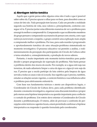 60
Conselho Escolar como espaço de formação humana: círculo de cultura e qualidade da educação
a) Abordagem teórico-temática
Aquilo que a gente pensa sobre alguma coisa não é tudo o que é possível
saber sobre ela. É preciso apurar o olhar para ver bem, para descobrir como as
coisas de fato são. Toda percepção tem lacunas. Cada um percebe a realidade
segundo sua história de vida, seus valores e, principalmente, conforme con-
segue vê-la. É preciso juntar estas diferentes maneiras de ver o problema para
enxergá-lo melhor e compreendê-lo. Comparando o que os diferentes membros
do grupo pensam e comparando sua maneira de pensar com a teoria, com o que
outros já escreveram a respeito, o grupo constrói uma explicação mais ampla
e compreende melhor o problema. Por isso, para cada reunião é programado
o aprofundamento temático de uma situação-problema sistematizada no
momento investigativo. O processo educativo vai permitir a análise, o redi-
mensionamento da percepção dos participantes do Círculo de Cultura sobre
o tema estudado e, conseqüentemente, a produção de novos saberes.
Portanto, é muito importante este momento teórico-temático para poder
decidir e propor programação de superação do problema. Não basta pensar
o problema dentro dos muros da escola. Por exemplo, se a água está suja nas
torneiras, de nada adiantaria limpar a caixa da água se a água já vem suja da
rua. É preciso que a escola participe da luta coletiva pela limpeza da água
servida a todas as casas e não só à escola. Isso signiﬁca que é preciso, também,
estudar as relações sociais vigentes, o contexto histórico e sua inﬂuência sobre
o problema para efetivamente enfrentá-lo.
Com base nos fundamentos teóricos e atento aos dispositivos legais, o
Coordenador do Círculo de Cultura deve, para cada problema identiﬁcado
durante o momento investigativo, organizar uma discussão temática e propor
pelo menos uma hipótese interpretativa ou questão importante para a reﬂexão
e o estudo do problema. Um roteiro deve orientar o Coordenador do Círculo
durante a problematização. O roteiro, além de provocar o confronto de per-
cepções entre teóricos e agentes locais, estará permitindo conﬁrmar a hipótese
interpretativa ou responder à questão formulada pelo coordenador.
 