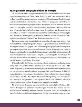 61
Conselho Escolar como espaço de formação humana: círculo de cultura e qualidade da educação
b) A organização pedagógico-didática da formação
O Círculo de Cultura é organizado tendo como centro um assunto ou tema,
também denominado por Paulo Freire ‘Tema Gerador’, por suas características
pedagógicas. O tema deve suscitar o processo problematizador. Para introduzir
a discussão temática, além do tema e do roteiro de perguntas, o coordenador
deve preparar uma situação provocativa. Podem ser usados diversos recursos
como, por exemplo, um cartaz, uma dramatização, uma canção, um gráﬁco ou
uma fotograﬁa. Importa lembrar que o uso de qualquer um destes meios só
faz sentido se contiver elementos da realidade a ser tematizada. Por exemplo,
para trabalhar a motivação da participação pode ser usado um trecho de uma
reportagem sobre as ‘Diretas Já’ ou de um movimento popular.
Para assegurar uma boa dinâmica é aconselhável organizar grupos com
número reduzido de participantes. Sugere-seque,seforemmaisde30interessa-
dos, organizem-se dois grupos. Para favorecer a participação de todos sugere-se
que os participantes sejam organizados em ambiente de estudo com cadeiras
dispostas em círculo. Esse cuidado é importante, ele faz ﬂuir a comunicação. É
importante, também, nunca insistir em jornadas prolongadas e estafantes. Por
tratar-se de uma atividade reﬂexiva, o cansaço mental poderá desmobilizar os
participantes e prejudicar a discussão.
O Coordenador do Círculo não ensina, não dá respostas prontas, funciona
como mediador, estimulando o coletivo na busca de argumentos. Para tanto,
ele faz perguntas, questionamentos e indagações; transforma aﬁrmações categóri-
cas em perguntas, devolvendo-as ao grupo. Seu propósito não é difundir
conhecimentos, é coordenar a descoberta, o desvendamento, a desocultação
e a produção coletiva de saberes. O coordenador participa do processo de
uma formação comprometida com a posição política em defesa da educação
emancipadora para melhor desempenhar sua própria função.
No processo de discussão surgirão conﬂitos e contradições. Posições dife-
rentes, divergências, conﬂitos e contradições nascem de histórias de vida
diferentes e de interesses sociais diferentes. Trazê-los à tona e trabalhá-los em
reuniões de formação é muito importante, porque provocam o grupo a pensar
 