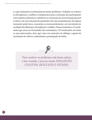 62
Conselho Escolar como espaço de formação humana: círculo de cultura e qualidade da educação
e a agir realmente no enfrentamento destes problemas. Trabalhar no coletivo
as divergências e conﬂitos é indispensável para a formação dos participantes
como sujeitos autônomos e solidários na construção de uma formação pessoal
e coletiva, de uma educação de qualidade e de uma sociedade justa. Em alguns
momentos pode haver, consciente ou inconscientemente, um movimento de
ocultação das diferenças, divergências e conﬂitos. Nesses momentos, o Coorde-
nador age como um formulador das contradições. O Coordenador, em todas
as suas intervenções, deve agir como um animador do diálogo e agente da
construção do coletivo, estimulando a participação de todos.
Para resolver os problemas não basta esforço
e boa vontade, é preciso muita DISCUSSÃO
COLETIVA, REFLEXÃO E ESTUDO.
 