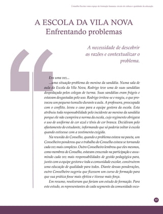 63
Conselho Escolar como espaço de formação humana: círculo de cultura e qualidade da educação
A ESCOLA DA VILA NOVA
Enfrentando problemas
A necessidade de descobrir
as razões e contextualizar o
problema.
Era uma vez...
...uma situação-problema do menino da sandália. Numa sala de
aula da Escola da Vila Nova, Rodrigo teve uma de suas sandálias
despedaçada pelos colegas de turma. Suas sandálias eram frágeis e
estavam desgastadas pelo uso. Rodrigo irritou-se e reagiu, o que pro-
vocou um pequeno tumulto durante a aula. A professora, preocupada
com o conﬂito, levou o caso para a equipe gestora da escola. Esta
atribuiu toda responsabilidade pelo incidente ao menino da sandália
porque ele não cumprira a norma da escola, cujo regimento obrigava
o uso de uniforme de cor azul e tênis de cor branca. Decidiram pelo
afastamento do estudante, informando que só poderia voltar à escola
quando estivesse com a vestimenta exigida.
Na reunião do Conselho, quando o problema estava na pauta, um
Conselheiro ponderou que o trabalho do Conselho estava se tornando
cada vez mais complexo. Outro Conselheiro lembrou que eles mesmos,
como membros do Conselho, estavam crescendo na participação e assu-
mindo cada vez mais responsabilidades de gestão pedagógica para,
junto com a equipe gestora e toda a comunidade escolar, construírem
uma educação de qualidade para todos. Diante dessas ponderações,
outro Conselheiro sugeriu que ﬁzessem um curso de formação para
que sua prática fosse mais efetiva e tivesse mais força.
Em resumo, resolveram que fariam um estudo de formação. Para
este estudo, os representantes de cada segmento da comunidade esco-
 