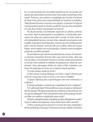 64
Conselho Escolar como espaço de formação humana: círculo de cultura e qualidade da educação
lar e os representantes da comunidade local ﬁcaram de, em reunião com
aqueles que representam, buscarem mais interessados em participar deste
estudo. Francisco, que conhecia a metodologia dos Círculos de Cultura
de Paulo Freire, ﬁcou com a responsabilidade de coordenar os trabalhos.
Todos ﬁcaram de pensar, conversar com colegas e, se possível, ler alguma
coisa que pudesse ajudar a entender o problema. José, que tem computador
em casa, ﬁcou de fazer uma pesquisa na internet.
No dia da reunião, o Coordenador organizara as cadeiras pondo-as
em círculo. Após os participantes se acomodarem, o Coordenador apre-
sentou um cartaz que preparara para abrir a sessão. O cartaz tinha no
alto a fotograﬁa do menino, em casa, triste, calçando nos pés apenas uma
sandália. Logo abaixo havia duas fotos, uma da casa e da vizinhança pobre
onde o menino morava e outra da mãe com os ﬁlhos, todos com roupas
limpas, muito simples e com os pés descalços. Embaixo estava uma ﬁgura
grande de uma fábrica fechada.
Os participantes que estavam sentados ﬁcaram curiosos, levantaram-
se e ﬁzeram comentários diversos sobre o que viam no cartaz. Após esta
troca de idéias, o Coordenador Francisco convidou a todos para sentarem
no Círculo. Para coordenar os trabalhos ele preparara um ‘roteiro do coor-
denador’. Com informações obtidas em visitas à Vila e à família e com
buscas de explicação em textos, fez a seguinte lista de questões:
1) O que estamos vendo no cartaz?
2) Que motivos levaram Rodrigo a se irritar e reagir? Notaram que
está com a roupa que vestia na escola e com uma só sandália?
3) Qual a diferença para a aprendizagem entre esta vestimenta e o
uniforme?
4) Foram analisados os motivos que o impediram de usar o uniforme?
5) E a fábrica fechada? Há mais fábricas nesta situação na redondeza?
Há desemprego? Há algum programa de assistência ao educando que tem
seu pai desempregado? Pode uma família vítima do desemprego manter
seu ﬁlho com uniforme exigido pela nossa escola?
6)Qualaconseqüênciaparaoestudantequedeixadefreqüentarasaulas?
O que os cadernos do programa e outros textos dizem sobre o assunto?
7) Deve a equipe gestora contrariar as normas da escola, respeitando o
direito do Rodrigo à educação? É boa esta norma que impede o estudante
 