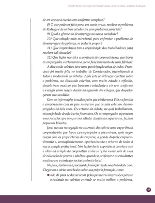 65
Conselho Escolar como espaço de formação humana: círculo de cultura e qualidade da educação
de ter acesso à escola sem uniforme completo?
8) O que pode ser feito para, em curto prazo, resolver o problema
de Rodrigo e de outros estudantes com problema parecido?
9) Qual a gênese do desemprego na nossa sociedade?
10) Que solução mais estrutural, para enfrentar o problema do
desemprego e da pobreza, se poderia propor?
11) Que importância tem a organização dos trabalhadores para
resolver tal situação?
12) Que lições nos dá a experiência de cooperativismo, que levou
ex-empregados a retomarem o pleno funcionamento de uma fábrica?
A discussão coletiva teve uma participação ativa de todos. Fran-
cisco foi muito feliz no trabalho de Coordenador, incentivando a
todos e moderando os debates. Após este se debruçar coletivo sobre
o problema, na discussão coletiva, com muito estudo e reﬂexão,
descobriram motivos que levaram o estudante a vir sem uniforme
e a reagir como reagiu diante da agressão dos colegas, que despeda-
çaram sua sandália.
Com as informações trazidas pelos que visitaram a Vila e a família
e conversaram com os pais souberam que os pais estavam desem-
pregados há dois anos. O curtume da cidade, no qual trabalhavam,
estava fechado devido à crise ﬁnanceira. Os ex-empregados esperavam
uma solução, que sempre era adiada. Enquanto esperavam, faziam
pequenos biscates.
José, na sua navegação na internet, descobriu uma experiência
cooperativista que levou ex-empregados a assumirem, após nego-
ciação com os proprietários da empresa, a gestão daquele empreen-
dimento e, conseqüentemente, oportunizando o retorno de todos à
sua ocupação proﬁssional. Nos textos desta experiência constava que
a idéia da criação da cooperativa tinha surgido numa sala de aula
de educação de jovens e adultos, quando o professor e os estudantes
analisavam o contexto socioeconômico local.
Noﬁnal,avaliaramoprocessodeformaçãovividonoestudodestecaso.
Chegaram a várias conclusões sobre sua própria formação, como:
 não dá para se deixar levar pelas primeiras impressões porque
estudando no coletivo entende-se muito melhor o problema,
 