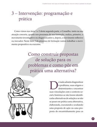 67
Conselho Escolar como espaço de formação humana: círculo de cultura e qualidade da educação
Como construir propostas
de solução para os
problemas e como pôr em
prática uma alternativa?
3 – Intervenção: programação e
prática
Como vimos nos itens 1 e 2 desta segunda parte, o Conselho, tanto na sua
atuação concreta, quanto nos processos de sua formação, realiza, primeiro, o
movimento investigativo ou diagnosticador e, depois, o movimento reﬂexivo
ou inovador. Neste item 3 do processo de formação vamos trabalhar o movi-
mento propositivo ou executor.
D
e nada adianta diagnosticar
o problema, suas origens e
determinantes e encontrar
suas vinculações com o contexto so-
cial e histórico se não forem identiﬁ-
cadas alternativas de solução e se não
se puser em prática uma alternativa,
elaborando, executando e avaliando
uma proposta de ação ou uma pro-
posta de encaminhamento para as
 