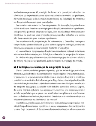 68
Conselho Escolar como espaço de formação humana: círculo de cultura e qualidade da educação
instâncias competentes. O princípio da democracia participativa implica co-
laboração, co-responsabilidade e solidariedade na descoberta do problema,
na busca da solução e na execução da alternativa de superação do problema
ou de encaminhamentos para sua solução.
No terceiro movimento ou fase do processo de formação, importa desen-
volver atividades coletivas de uma proposta de ação para enfrentar o problema.
Esta proposta pode ser um plano de ação, com as atividades para resolver o
problema, ou pode ser uma proposta para encaminhar soluções se a escola
não tiver autonomia para resolver o problema.
No movimento de programação da intervenção, o Conselho, tanto para
sua prática na gestão da escola, quanto para sua própria formação, deﬁne um
projeto, sua execução e sua avaliação. Portanto, o Conselho:
a) constrói uma programação, descobrindo caminhos e pistas de solução ou
alternativas de intervenção, pela deﬁnição e elaboração de um projeto de ação; e
b) deﬁne o acompanhamento das atividades do projeto de ação e da eﬁcácia
do projeto na solução do problema, pela execução e a avaliação do projeto.
a) A definição e a elaboração de um projeto de ação
Para a deﬁnição de um projeto é preciso que se tenha diagnosticado os
problemas, descoberto os mais importantes e suas origens e seus determinantes.
O primeiro e o segundo movimento tiveram o objetivo de deﬁnir o problema
prioritário e tematizá-lo. Inicialmente, pelo diagnóstico e investigação, identiﬁ-
cou-se a situação-problema cujo enfrentamento mais contribui para a melhoria
da proposta pedagógica da escola e do trabalho educativo escolar. Depois,
de forma coletiva, solidária e co-responsável, superou-se o espontaneísmo e
a visão superﬁcial, que se perde nas aparências, e ampliou-se e aprofundou-
se o conhecimento da situação-problema. Neste terceiro movimento importa
encontrar caminhos ou alternativas de solução.
Nesta busca, muitas vezes, é preciso parar as reuniões gerais porque as con-
tribuições podem se tornar repetitivas e, até, as intervenções dos participantes
podem fugir do assunto. É fundamental construir subsídios, elementos mais
 
